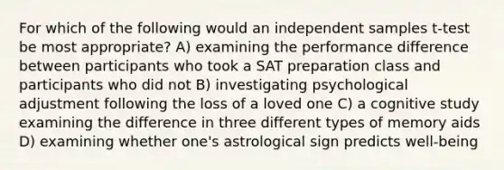 For which of the following would an independent samples t-test be most appropriate? A) examining the performance difference between participants who took a SAT preparation class and participants who did not B) investigating psychological adjustment following the loss of a loved one C) a cognitive study examining the difference in three different types of memory aids D) examining whether one's astrological sign predicts well-being