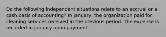 Do the following independent situations relate to an accrual or a cash basis of accounting? In January, the organization paid for cleaning services received in the previous period. The expense is recorded in January upon payment.