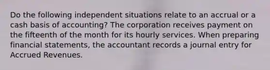 Do the following independent situations relate to an accrual or a cash basis of accounting? The corporation receives payment on the fifteenth of the month for its hourly services. When preparing financial statements, the accountant records a journal entry for Accrued Revenues.