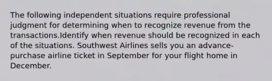 The following independent situations require professional judgment for determining when to recognize revenue from the transactions.Identify when revenue should be recognized in each of the situations. Southwest Airlines sells you an advance-purchase airline ticket in September for your flight home in December.