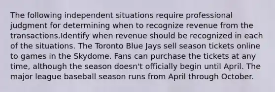 The following independent situations require professional judgment for determining when to recognize revenue from the transactions.Identify when revenue should be recognized in each of the situations. The Toronto Blue Jays sell season tickets online to games in the Skydome. Fans can purchase the tickets at any time, although the season doesn't officially begin until April. The major league baseball season runs from April through October.