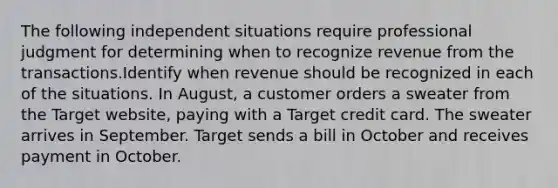 The following independent situations require professional judgment for determining when to recognize revenue from the transactions.Identify when revenue should be recognized in each of the situations. In August, a customer orders a sweater from the Target website, paying with a Target credit card. The sweater arrives in September. Target sends a bill in October and receives payment in October.