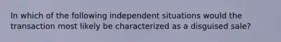 In which of the following independent situations would the transaction most likely be characterized as a disguised sale?