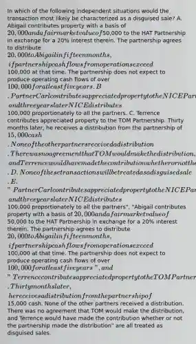 In which of the following independent situations would the transaction most likely be characterized as a disguised sale? A. Abigail contributes property with a basis of 20,000 and a fair market value of50,000 to the HAT Partnership in exchange for a 20% interest therein. The partnership agrees to distribute 20,000 to Abigail in fifteen months, if partnership cash flows from operations exceed100,000 at that time. The partnership does not expect to produce operating cash flows of over 100,000 for at least five years. B. Partner Carl contributes appreciated property to the NICE Partnership, and three years later NICE distributes100,000 proportionately to all the partners. C. Terrence contributes appreciated property to the TOM Partnership. Thirty months later, he receives a distribution from the partnership of 15,000 cash. None of the other partners received a distribution. There was no agreement that TOM would make the distribution, and Terrence would have made the contribution whether or not the partnership made the distribution. D. None of these transactions will be treated as a disguised sale. E. "Partner Carl contributes appreciated property to the NICE Partnership, and three years later NICE distributes100,000 proportionately to all the partners", "Abigail contributes property with a basis of 20,000 and a fair market value of50,000 to the HAT Partnership in exchange for a 20% interest therein. The partnership agrees to distribute 20,000 to Abigail in fifteen months, if partnership cash flows from operations exceed100,000 at that time. The partnership does not expect to produce operating cash flows of over 100,000 for at least five years", and "Terrence contributes appreciated property to the TOM Partnership. Thirty months later, he receives a distribution from the partnership of15,000 cash. None of the other partners received a distribution. There was no agreement that TOM would make the distribution, and Terrence would have made the contribution whether or not the partnership made the distribution" are all treated as disguised sales.