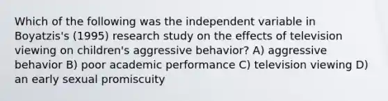 Which of the following was the independent variable in Boyatzis's (1995) research study on the effects of television viewing on children's aggressive behavior? A) aggressive behavior B) poor academic performance C) television viewing D) an early sexual promiscuity