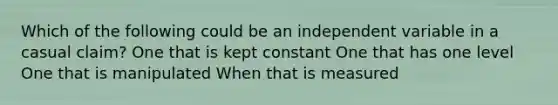 Which of the following could be an independent variable in a casual claim? One that is kept constant One that has one level One that is manipulated When that is measured