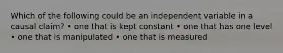 Which of the following could be an independent variable in a causal claim? • one that is kept constant • one that has one level • one that is manipulated • one that is measured