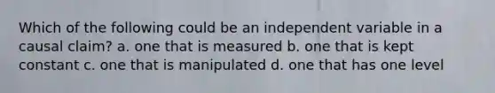 Which of the following could be an independent variable in a causal claim? a. one that is measured b. one that is kept constant c. one that is manipulated d. one that has one level