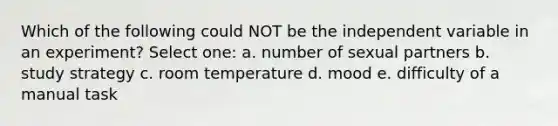 Which of the following could NOT be the independent variable in an experiment? Select one: a. number of sexual partners b. study strategy c. room temperature d. mood e. difficulty of a manual task