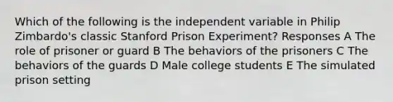 Which of the following is the independent variable in Philip Zimbardo's classic Stanford Prison Experiment? Responses A The role of prisoner or guard B The behaviors of the prisoners C The behaviors of the guards D Male college students E The simulated prison setting