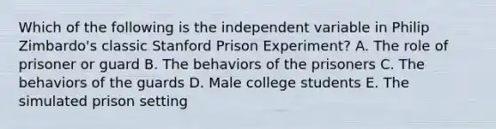 Which of the following is the independent variable in Philip Zimbardo's classic Stanford Prison Experiment? A. The role of prisoner or guard B. The behaviors of the prisoners C. The behaviors of the guards D. Male college students E. The simulated prison setting