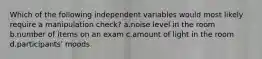 Which of the following independent variables would most likely require a manipulation check? a.noise level in the room b.number of items on an exam c.amount of light in the room d.participants' moods