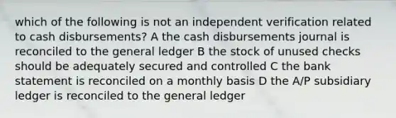 which of the following is not an independent verification related to cash disbursements? A the cash disbursements journal is reconciled to the general ledger B the stock of unused checks should be adequately secured and controlled C the bank statement is reconciled on a monthly basis D the A/P subsidiary ledger is reconciled to the general ledger