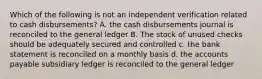 Which of the following is not an independent verification related to cash disbursements? A. the cash disbursements journal is reconciled to the general ledger B. The stock of unused checks should be adequately secured and controlled c. the bank statement is reconciled on a monthly basis d. the accounts payable subsidiary ledger is reconciled to the general ledger