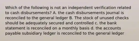 Which of the following is not an independent verification related to cash disbursements? A. the cash disbursements journal is reconciled to the general ledger B. The stock of unused checks should be adequately secured and controlled c. the bank statement is reconciled on a monthly basis d. the accounts payable subsidiary ledger is reconciled to the general ledger