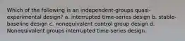 Which of the following is an independent-groups quasi-experimental design? a. interrupted time-series design b. stable-baseline design c. nonequivalent control group design d. Nonequivalent groups interrupted time-series design.