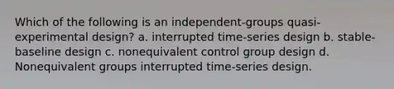 Which of the following is an independent-groups quasi-experimental design? a. interrupted time-series design b. stable-baseline design c. nonequivalent control group design d. Nonequivalent groups interrupted time-series design.