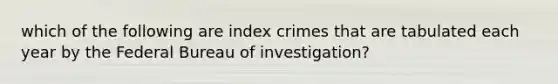 which of the following are index crimes that are tabulated each year by the Federal Bureau of investigation?