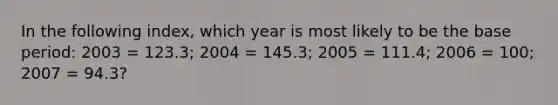 In the following index, which year is most likely to be the base period: 2003 = 123.3; 2004 = 145.3; 2005 = 111.4; 2006 = 100; 2007 = 94.3?