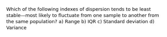 Which of the following indexes of dispersion tends to be least stable—most likely to fluctuate from one sample to another from the same population? a) Range b) IQR c) Standard deviation d) Variance