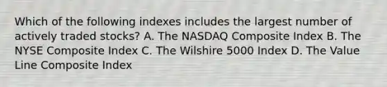 Which of the following indexes includes the largest number of actively traded stocks? A. The NASDAQ Composite Index B. The NYSE Composite Index C. The Wilshire 5000 Index D. The Value Line Composite Index