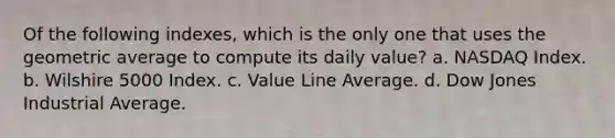 Of the following indexes, which is the only one that uses the geometric average to compute its daily value? a. NASDAQ Index. b. Wilshire 5000 Index. c. Value Line Average. d. Dow Jones Industrial Average.