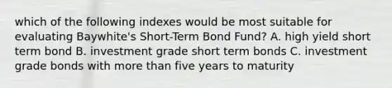 which of the following indexes would be most suitable for evaluating Baywhite's Short-Term Bond Fund? A. high yield short term bond B. investment grade short term bonds C. investment grade bonds with more than five years to maturity