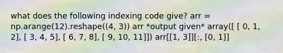 what does the following indexing code give? arr = np.arange(12).reshape((4, 3)) arr *output given* array([ [ 0, 1, 2], [ 3, 4, 5], [ 6, 7, 8], [ 9, 10, 11]]) arr[[1, 3]][:, [0, 1]]