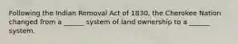 Following the Indian Removal Act of 1830, the Cherokee Nation changed from a ______ system of land ownership to a ______ system.