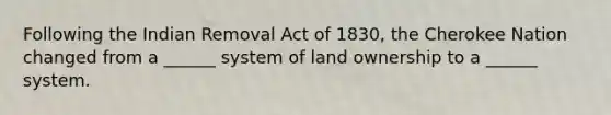 Following the Indian Removal Act of 1830, the Cherokee Nation changed from a ______ system of land ownership to a ______ system.