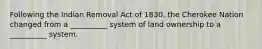 Following the Indian Removal Act of 1830, the Cherokee Nation changed from a __________ system of land ownership to a __________ system.