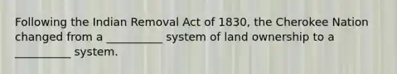 Following the Indian Removal Act of 1830, the Cherokee Nation changed from a __________ system of land ownership to a __________ system.