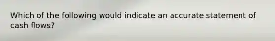 Which of the following would indicate an accurate statement of cash flows?