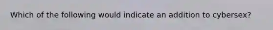 Which of the following would indicate an addition to cybersex?