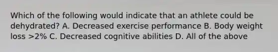 Which of the following would indicate that an athlete could be dehydrated? A. Decreased exercise performance B. Body weight loss >2% C. Decreased cognitive abilities D. All of the above