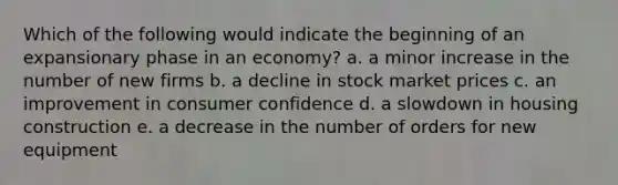 Which of the following would indicate the beginning of an expansionary phase in an economy? a. a minor increase in the number of new firms b. a decline in stock market prices c. an improvement in consumer confidence d. a slowdown in housing construction e. a decrease in the number of orders for new equipment