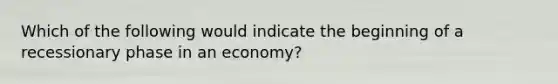 Which of the following would indicate the beginning of a recessionary phase in an economy?