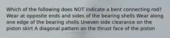 Which of the following does NOT indicate a bent connecting rod? Wear at opposite ends and sides of the bearing shells Wear along one edge of the bearing shells Uneven side clearance on the piston skirt A diagonal pattern on the thrust face of the piston