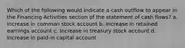 Which of the following would indicate a cash outflow to appear in the Financing Activities section of the statement of cash flows? a. Increase in common stock account b. Increase in retained earnings account c. Increase in treasury stock account d. Increase in paid-in capital account