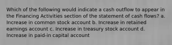 Which of the following would indicate a cash outflow to appear in the Financing Activities section of the statement of cash flows? a. Increase in common stock account b. Increase in retained earnings account c. Increase in treasury stock account d. Increase in paid-in capital account