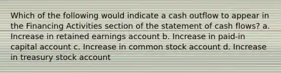 Which of the following would indicate a cash outflow to appear in the Financing Activities section of the statement of cash flows? a. Increase in retained earnings account b. Increase in paid-in capital account c. Increase in common stock account d. Increase in treasury stock account