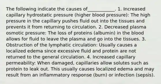 The following indicate the causes of____________. 1. Increased capillary hydrostatic pressure (higher blood pressure): The high pressure in the capillary pushes fluid out into the tissues and prevents it from returning to circulation. 2. Decreased plasma osmotic pressure: The loss of proteins (albumin) in the blood allows for fluid to leave the plasma and go into the tissues. 3. Obstruction of the lymphatic circulation: Usually causes a localized edema since excessive fluid and protein are not returned to the general circulation. 4. Increased capillary permeability: When damaged, capillaries allow solutes such as protein to leak out. This usually causes localized edema and may result from an inflammatory response (burn) or infection (sepsis).