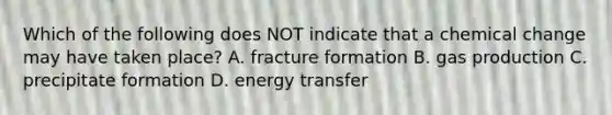 Which of the following does NOT indicate that a chemical change may have taken place? A. fracture formation B. gas production C. precipitate formation D. energy transfer