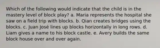 Which of the following would indicate that the child is in the mastery level of block play? a. Maria represents the hospital she saw on a field trip with blocks. b. Qian creates bridges using the blocks. c. Juan José lines up blocks horizontally in long rows. d. Liam gives a name to his block castle. e. Avery builds the same block house over and over again.