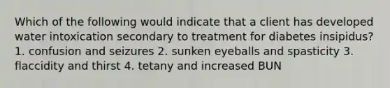 Which of the following would indicate that a client has developed water intoxication secondary to treatment for diabetes insipidus? 1. confusion and seizures 2. sunken eyeballs and spasticity 3. flaccidity and thirst 4. tetany and increased BUN