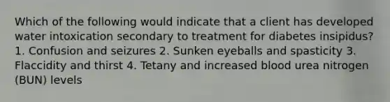 Which of the following would indicate that a client has developed water intoxication secondary to treatment for diabetes insipidus? 1. Confusion and seizures 2. Sunken eyeballs and spasticity 3. Flaccidity and thirst 4. Tetany and increased blood urea nitrogen (BUN) levels