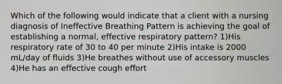 Which of the following would indicate that a client with a nursing diagnosis of Ineffective Breathing Pattern is achieving the goal of establishing a normal, effective respiratory pattern? 1)His respiratory rate of 30 to 40 per minute 2)His intake is 2000 mL/day of fluids 3)He breathes without use of accessory muscles 4)He has an effective cough effort