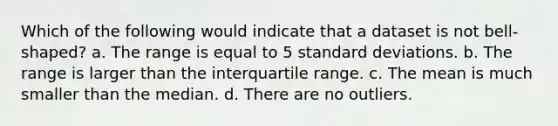 Which of the following would indicate that a dataset is not bell-shaped? a. The range is equal to 5 standard deviations. b. The range is larger than the interquartile range. c. The mean is much smaller than the median. d. There are no outliers.