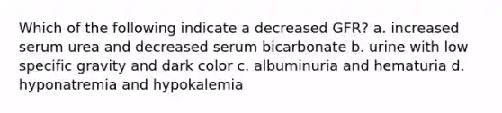 Which of the following indicate a decreased GFR? a. increased serum urea and decreased serum bicarbonate b. urine with low specific gravity and dark color c. albuminuria and hematuria d. hyponatremia and hypokalemia