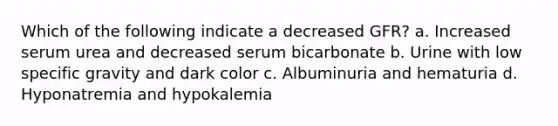 Which of the following indicate a decreased GFR? a. Increased serum urea and decreased serum bicarbonate b. Urine with low specific gravity and dark color c. Albuminuria and hematuria d. Hyponatremia and hypokalemia